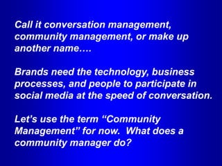 Call it conversation management,
community management, or make up
another name….

Brands need the technology, business
processes, and people to participate in
social media at the speed of conversation.

Let’s use the term “Community
Management” for now. What does a
community manager do?
 