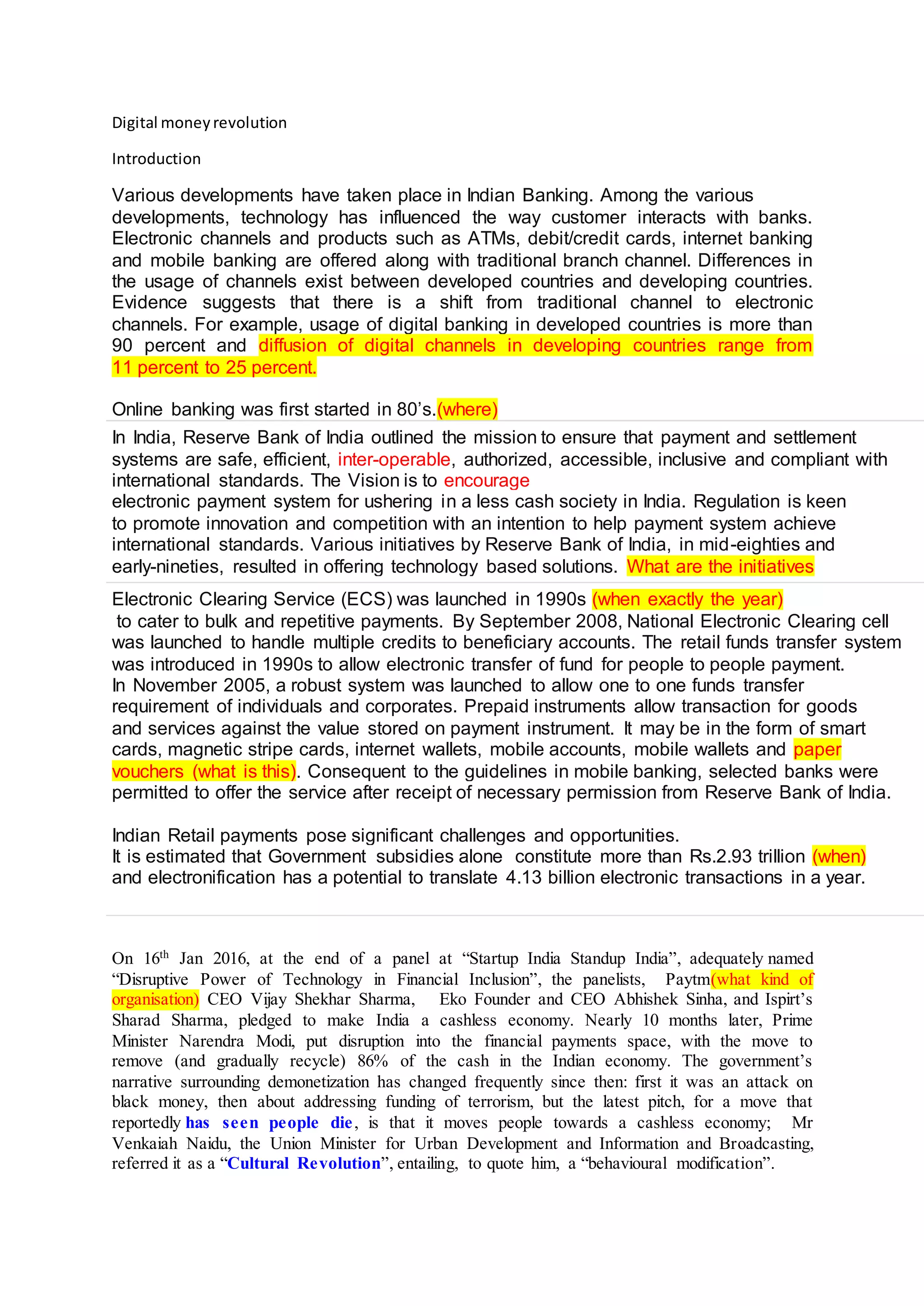 Digital moneyrevolution
Introduction
Various developments have taken place in Indian Banking. Among the various
developments, technology has influenced the way customer interacts with banks.
Electronic channels and products such as ATMs, debit/credit cards, internet banking
and mobile banking are offered along with traditional branch channel. Differences in
the usage of channels exist between developed countries and developing countries.
Evidence suggests that there is a shift from traditional channel to electronic
channels. For example, usage of digital banking in developed countries is more than
90 percent and diffusion of digital channels in developing countries range from
11 percent to 25 percent.
Online banking was first started in 80’s.(where)
In India, Reserve Bank of India outlined the mission to ensure that payment and settlement
systems are safe, efficient, inter-operable, authorized, accessible, inclusive and compliant with
international standards. The Vision is to encourage
electronic payment system for ushering in a less cash society in India. Regulation is keen
to promote innovation and competition with an intention to help payment system achieve
international standards. Various initiatives by Reserve Bank of India, in mid-eighties and
early-nineties, resulted in offering technology based solutions. What are the initiatives
Electronic Clearing Service (ECS) was launched in 1990s (when exactly the year)
to cater to bulk and repetitive payments. By September 2008, National Electronic Clearing cell
was launched to handle multiple credits to beneficiary accounts. The retail funds transfer system
was introduced in 1990s to allow electronic transfer of fund for people to people payment.
In November 2005, a robust system was launched to allow one to one funds transfer
requirement of individuals and corporates. Prepaid instruments allow transaction for goods
and services against the value stored on payment instrument. It may be in the form of smart
cards, magnetic stripe cards, internet wallets, mobile accounts, mobile wallets and paper
vouchers (what is this). Consequent to the guidelines in mobile banking, selected banks were
permitted to offer the service after receipt of necessary permission from Reserve Bank of India.
Indian Retail payments pose significant challenges and opportunities.
It is estimated that Government subsidies alone constitute more than Rs.2.93 trillion (when)
and electronification has a potential to translate 4.13 billion electronic transactions in a year.
On 16th
Jan 2016, at the end of a panel at “Startup India Standup India”, adequately named
“Disruptive Power of Technology in Financial Inclusion”, the panelists, Paytm(what kind of
organisation) CEO Vijay Shekhar Sharma, Eko Founder and CEO Abhishek Sinha, and Ispirt’s
Sharad Sharma, pledged to make India a cashless economy. Nearly 10 months later, Prime
Minister Narendra Modi, put disruption into the financial payments space, with the move to
remove (and gradually recycle) 86% of the cash in the Indian economy. The government’s
narrative surrounding demonetization has changed frequently since then: first it was an attack on
black money, then about addressing funding of terrorism, but the latest pitch, for a move that
reportedly has seen people die, is that it moves people towards a cashless economy; Mr
Venkaiah Naidu, the Union Minister for Urban Development and Information and Broadcasting,
referred it as a “Cultural Revolution”, entailing, to quote him, a “behavioural modification”.
 
