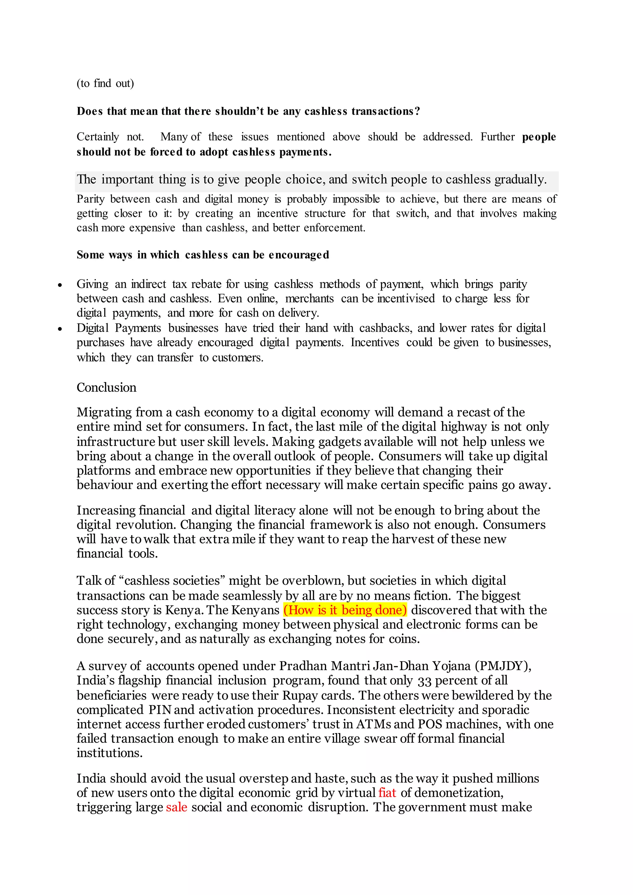 (to find out)
Does that mean that there shouldn’t be any cashless transactions?
Certainly not. Many of these issues mentioned above should be addressed. Further people
should not be forced to adopt cashless payments.
The important thing is to give people choice, and switch people to cashless gradually.
Parity between cash and digital money is probably impossible to achieve, but there are means of
getting closer to it: by creating an incentive structure for that switch, and that involves making
cash more expensive than cashless, and better enforcement.
Some ways in which cashless can be encouraged
 Giving an indirect tax rebate for using cashless methods of payment, which brings parity
between cash and cashless. Even online, merchants can be incentivised to charge less for
digital payments, and more for cash on delivery.
 Digital Payments businesses have tried their hand with cashbacks, and lower rates for digital
purchases have already encouraged digital payments. Incentives could be given to businesses,
which they can transfer to customers.
Conclusion
Migrating from a cash economy to a digital economy will demand a recast of the
entire mind set for consumers. In fact, the last mile of the digital highway is not only
infrastructure but user skill levels. Making gadgets available will not help unless we
bring about a change in the overall outlook of people. Consumers will take up digital
platforms and embrace new opportunities if they believe that changing their
behaviour and exerting the effort necessary will make certain specific pains go away.
Increasing financial and digital literacy alone will not be enough to bring about the
digital revolution. Changing the financial framework is also not enough. Consumers
will have towalk that extra mile if they want to reap the harvest of these new
financial tools.
Talk of “cashless societies” might be overblown, but societies in which digital
transactions can be made seamlessly by all are by no means fiction. The biggest
success story is Kenya. The Kenyans (How is it being done) discovered that with the
right technology, exchanging money between physical and electronic forms can be
done securely, and as naturally as exchanging notes for coins.
A survey of accounts opened under Pradhan Mantri Jan-Dhan Yojana (PMJDY),
India’s flagship financial inclusion program, found that only 33 percent of all
beneficiaries were ready touse their Rupay cards. The others were bewildered by the
complicated PIN and activation procedures. Inconsistent electricity and sporadic
internet access further eroded customers’ trust in ATMs and POS machines, with one
failed transaction enough to make an entire village swear off formal financial
institutions.
India should avoid the usual overstep and haste, such as the way it pushed millions
of new users onto the digital economic grid by virtual fiat of demonetization,
triggering large sale social and economic disruption. The government must make
 