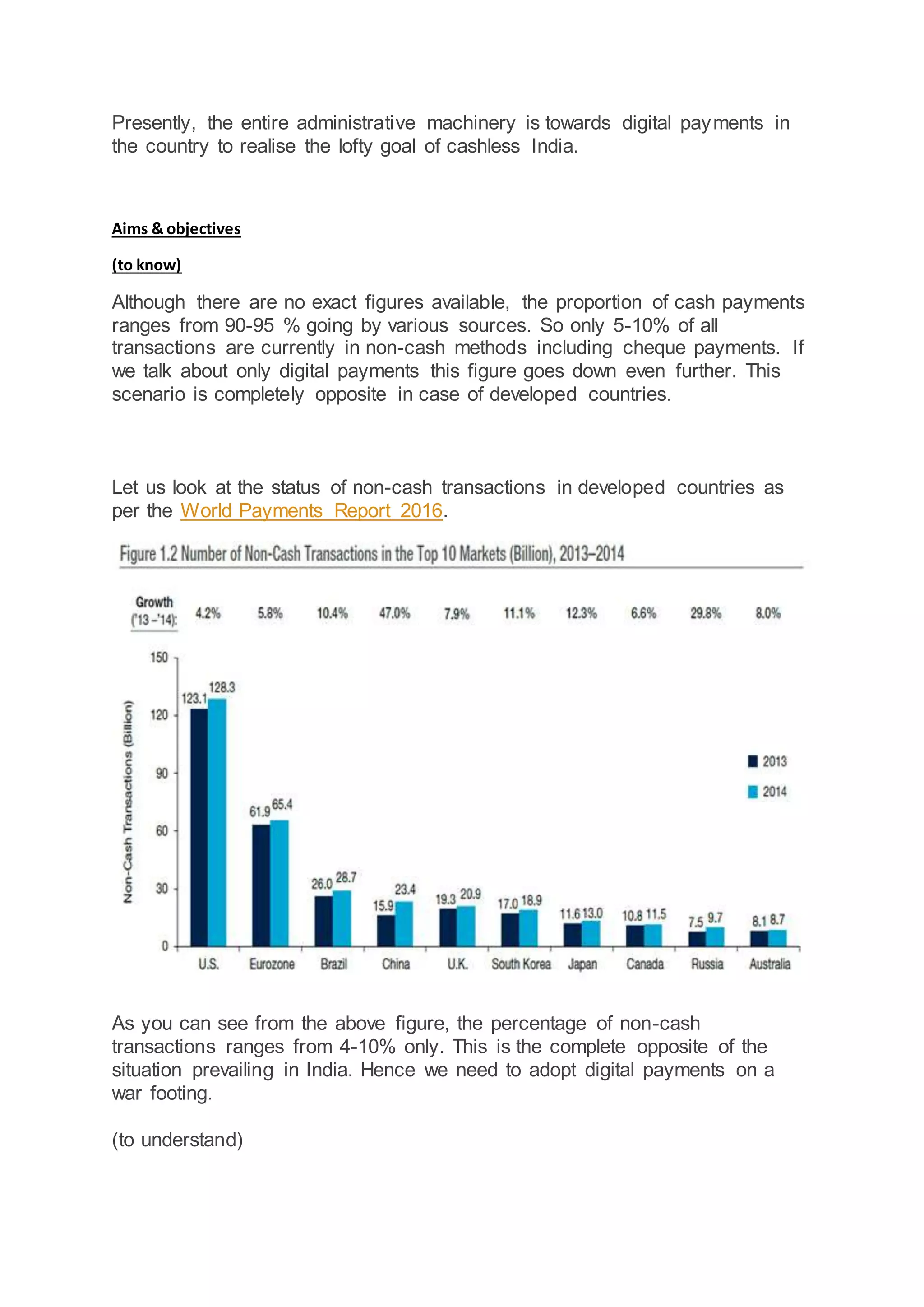 Presently, the entire administrative machinery is towards digital payments in
the country to realise the lofty goal of cashless India.
Aims & objectives
(to know)
Although there are no exact figures available, the proportion of cash payments
ranges from 90-95 % going by various sources. So only 5-10% of all
transactions are currently in non-cash methods including cheque payments. If
we talk about only digital payments this figure goes down even further. This
scenario is completely opposite in case of developed countries.
Let us look at the status of non-cash transactions in developed countries as
per the World Payments Report 2016.
As you can see from the above figure, the percentage of non-cash
transactions ranges from 4-10% only. This is the complete opposite of the
situation prevailing in India. Hence we need to adopt digital payments on a
war footing.
(to understand)
 