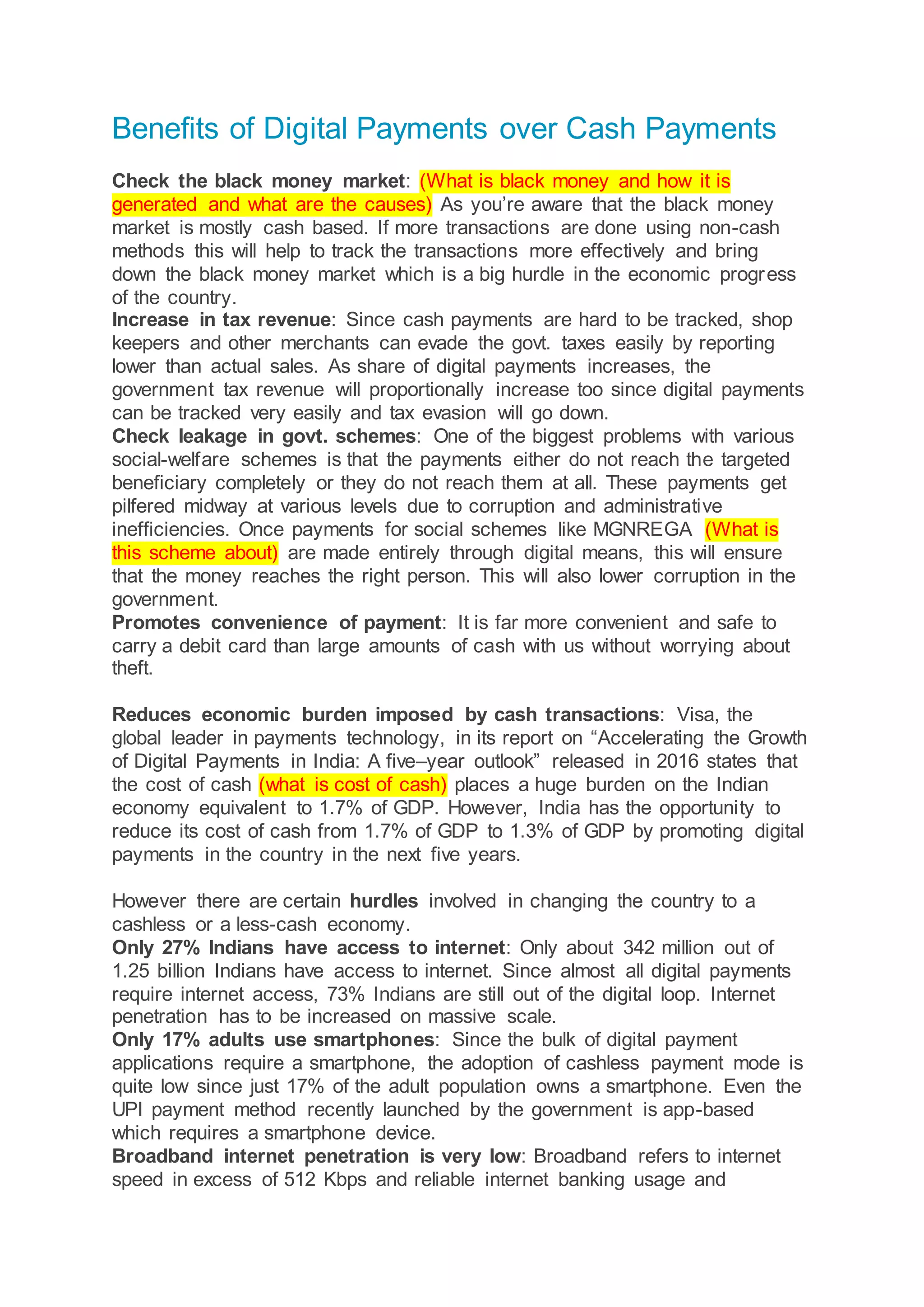 Benefits of Digital Payments over Cash Payments
Check the black money market: (What is black money and how it is
generated and what are the causes) As you’re aware that the black money
market is mostly cash based. If more transactions are done using non-cash
methods this will help to track the transactions more effectively and bring
down the black money market which is a big hurdle in the economic progress
of the country.
Increase in tax revenue: Since cash payments are hard to be tracked, shop
keepers and other merchants can evade the govt. taxes easily by reporting
lower than actual sales. As share of digital payments increases, the
government tax revenue will proportionally increase too since digital payments
can be tracked very easily and tax evasion will go down.
Check leakage in govt. schemes: One of the biggest problems with various
social-welfare schemes is that the payments either do not reach the targeted
beneficiary completely or they do not reach them at all. These payments get
pilfered midway at various levels due to corruption and administrative
inefficiencies. Once payments for social schemes like MGNREGA (What is
this scheme about) are made entirely through digital means, this will ensure
that the money reaches the right person. This will also lower corruption in the
government.
Promotes convenience of payment: It is far more convenient and safe to
carry a debit card than large amounts of cash with us without worrying about
theft.
Reduces economic burden imposed by cash transactions: Visa, the
global leader in payments technology, in its report on “Accelerating the Growth
of Digital Payments in India: A five–year outlook” released in 2016 states that
the cost of cash (what is cost of cash) places a huge burden on the Indian
economy equivalent to 1.7% of GDP. However, India has the opportunity to
reduce its cost of cash from 1.7% of GDP to 1.3% of GDP by promoting digital
payments in the country in the next five years.
However there are certain hurdles involved in changing the country to a
cashless or a less-cash economy.
Only 27% Indians have access to internet: Only about 342 million out of
1.25 billion Indians have access to internet. Since almost all digital payments
require internet access, 73% Indians are still out of the digital loop. Internet
penetration has to be increased on massive scale.
Only 17% adults use smartphones: Since the bulk of digital payment
applications require a smartphone, the adoption of cashless payment mode is
quite low since just 17% of the adult population owns a smartphone. Even the
UPI payment method recently launched by the government is app-based
which requires a smartphone device.
Broadband internet penetration is very low: Broadband refers to internet
speed in excess of 512 Kbps and reliable internet banking usage and
 