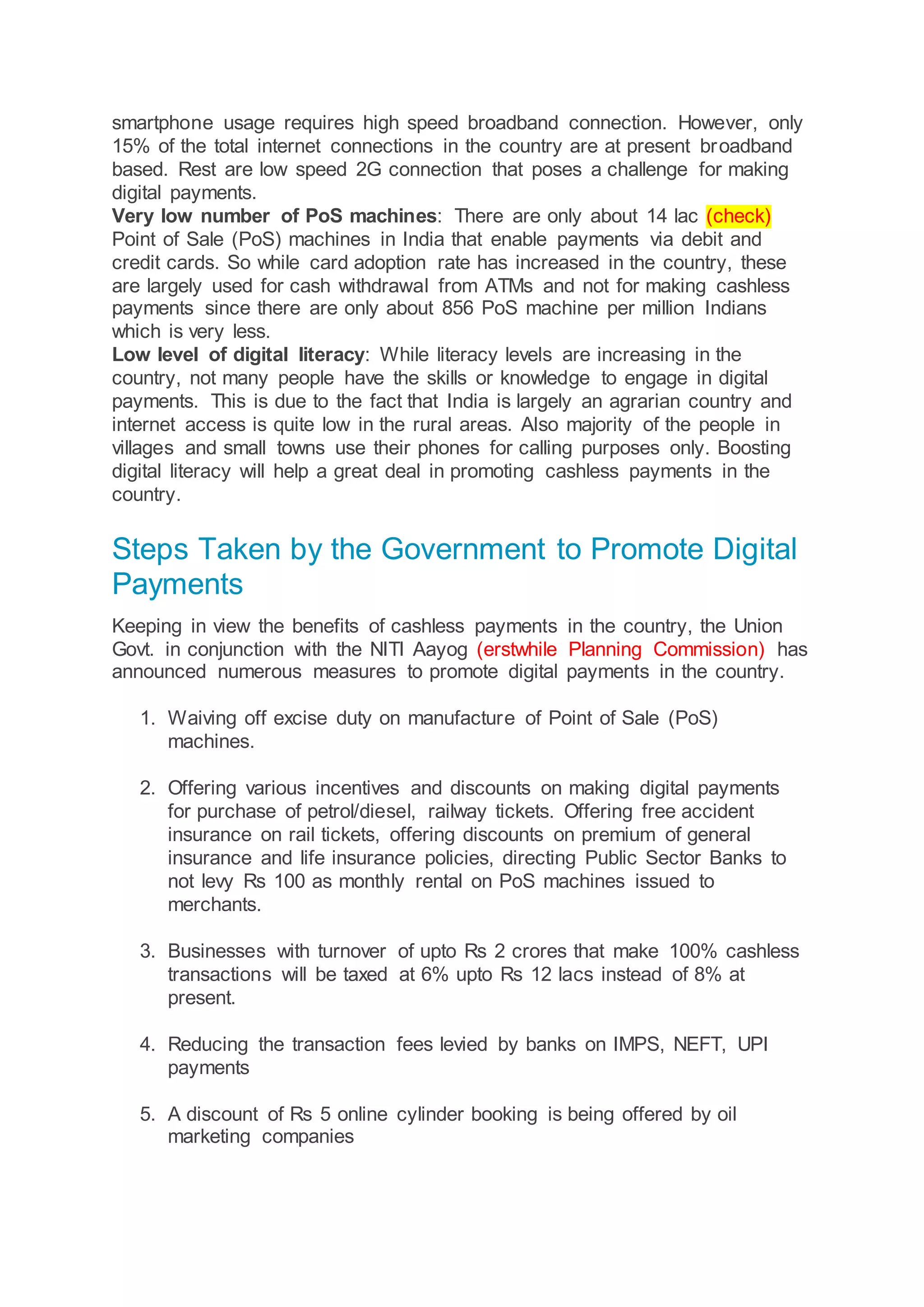 smartphone usage requires high speed broadband connection. However, only
15% of the total internet connections in the country are at present broadband
based. Rest are low speed 2G connection that poses a challenge for making
digital payments.
Very low number of PoS machines: There are only about 14 lac (check)
Point of Sale (PoS) machines in India that enable payments via debit and
credit cards. So while card adoption rate has increased in the country, these
are largely used for cash withdrawal from ATMs and not for making cashless
payments since there are only about 856 PoS machine per million Indians
which is very less.
Low level of digital literacy: While literacy levels are increasing in the
country, not many people have the skills or knowledge to engage in digital
payments. This is due to the fact that India is largely an agrarian country and
internet access is quite low in the rural areas. Also majority of the people in
villages and small towns use their phones for calling purposes only. Boosting
digital literacy will help a great deal in promoting cashless payments in the
country.
Steps Taken by the Government to Promote Digital
Payments
Keeping in view the benefits of cashless payments in the country, the Union
Govt. in conjunction with the NITI Aayog (erstwhile Planning Commission) has
announced numerous measures to promote digital payments in the country.
1. Waiving off excise duty on manufacture of Point of Sale (PoS)
machines.
2. Offering various incentives and discounts on making digital payments
for purchase of petrol/diesel, railway tickets. Offering free accident
insurance on rail tickets, offering discounts on premium of general
insurance and life insurance policies, directing Public Sector Banks to
not levy Rs 100 as monthly rental on PoS machines issued to
merchants.
3. Businesses with turnover of upto Rs 2 crores that make 100% cashless
transactions will be taxed at 6% upto Rs 12 lacs instead of 8% at
present.
4. Reducing the transaction fees levied by banks on IMPS, NEFT, UPI
payments
5. A discount of Rs 5 online cylinder booking is being offered by oil
marketing companies
 