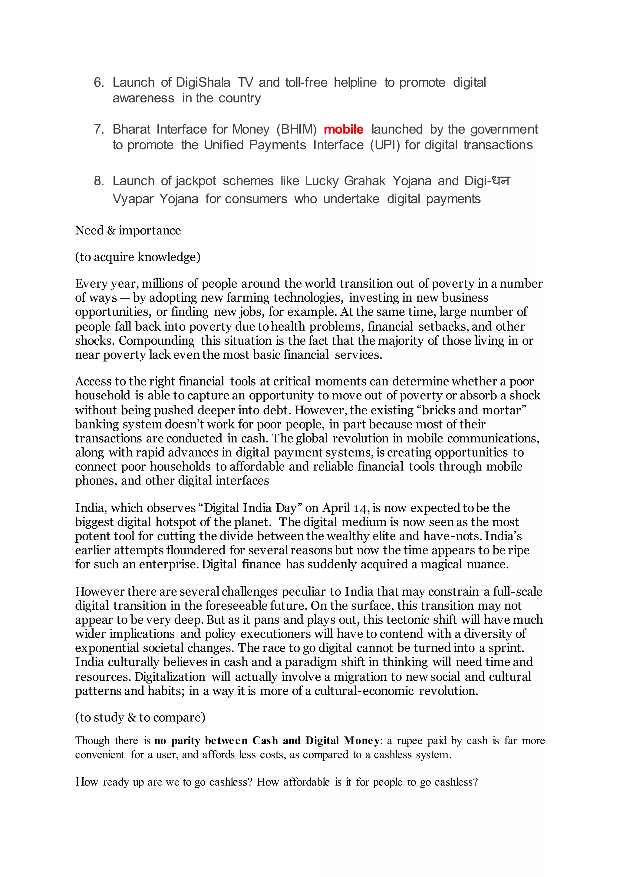 6. Launch of DigiShala TV and toll-free helpline to promote digital
awareness in the country
7. Bharat Interface for Money (BHIM) mobile launched by the government
to promote the Unified Payments Interface (UPI) for digital transactions
8. Launch of jackpot schemes like Lucky Grahak Yojana and Digi-धन
Vyapar Yojana for consumers who undertake digital payments
Need & importance
(to acquire knowledge)
Every year, millions of people around the world transition out of poverty in a number
of ways — by adopting new farming technologies, investing in new business
opportunities, or finding new jobs, for example. At the same time, large number of
people fall back into poverty due tohealth problems, financial setbacks, and other
shocks. Compounding this situation is the fact that the majority of those living in or
near poverty lack even the most basic financial services.
Access to the right financial tools at critical moments can determine whether a poor
household is able to capture an opportunity to move out of poverty or absorb a shock
without being pushed deeper into debt. However, the existing “bricks and mortar”
banking system doesn’t work for poor people, in part because most of their
transactions are conducted in cash. The global revolution in mobile communications,
along with rapid advances in digital payment systems, is creating opportunities to
connect poor households to affordable and reliable financial tools through mobile
phones, and other digital interfaces
India, which observes “Digital India Day” on April 14, is now expected tobe the
biggest digital hotspot of the planet. The digital medium is now seen as the most
potent tool for cutting the divide between the wealthy elite and have-nots. India’s
earlier attempts floundered for several reasons but now the time appears to be ripe
for such an enterprise. Digital finance has suddenly acquired a magical nuance.
However there are several challenges peculiar to India that may constrain a full-scale
digital transition in the foreseeable future. On the surface, this transition may not
appear to be very deep. But as it pans and plays out, this tectonic shift will have much
wider implications and policy executioners will have to contend with a diversity of
exponential societal changes. The race to go digital cannot be turned into a sprint.
India culturally believes in cash and a paradigm shift in thinking will need time and
resources. Digitalization will actually involve a migration to new social and cultural
patterns and habits; in a way it is more of a cultural-economic revolution.
(to study & to compare)
Though there is no parity between Cash and Digital Money: a rupee paid by cash is far more
convenient for a user, and affords less costs, as compared to a cashless system.
How ready up are we to go cashless? How affordable is it for people to go cashless?
 