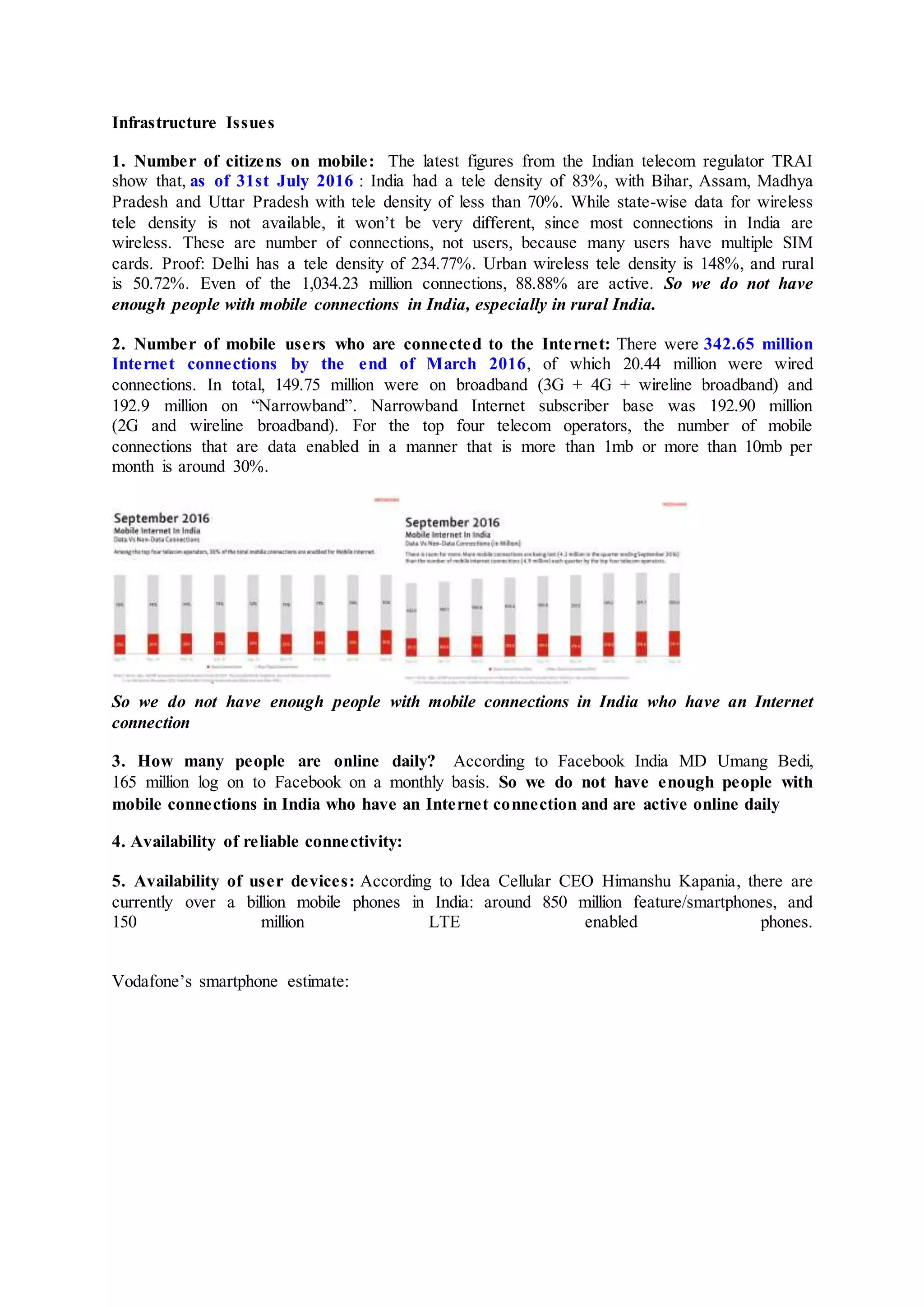 Infrastructure Issues
1. Number of citizens on mobile: The latest figures from the Indian telecom regulator TRAI
show that, as of 31st July 2016 : India had a tele density of 83%, with Bihar, Assam, Madhya
Pradesh and Uttar Pradesh with tele density of less than 70%. While state-wise data for wireless
tele density is not available, it won’t be very different, since most connections in India are
wireless. These are number of connections, not users, because many users have multiple SIM
cards. Proof: Delhi has a tele density of 234.77%. Urban wireless tele density is 148%, and rural
is 50.72%. Even of the 1,034.23 million connections, 88.88% are active. So we do not have
enough people with mobile connections in India, especially in rural India.
2. Number of mobile users who are connected to the Internet: There were 342.65 million
Internet connections by the end of March 2016, of which 20.44 million were wired
connections. In total, 149.75 million were on broadband (3G + 4G + wireline broadband) and
192.9 million on “Narrowband”. Narrowband Internet subscriber base was 192.90 million
(2G and wireline broadband). For the top four telecom operators, the number of mobile
connections that are data enabled in a manner that is more than 1mb or more than 10mb per
month is around 30%.
So we do not have enough people with mobile connections in India who have an Internet
connection
3. How many people are online daily? According to Facebook India MD Umang Bedi,
165 million log on to Facebook on a monthly basis. So we do not have enough people with
mobile connections in India who have an Internet connection and are active online daily
4. Availability of reliable connectivity:
5. Availability of user devices: According to Idea Cellular CEO Himanshu Kapania, there are
currently over a billion mobile phones in India: around 850 million feature/smartphones, and
150 million LTE enabled phones.
Vodafone’s smartphone estimate:
 