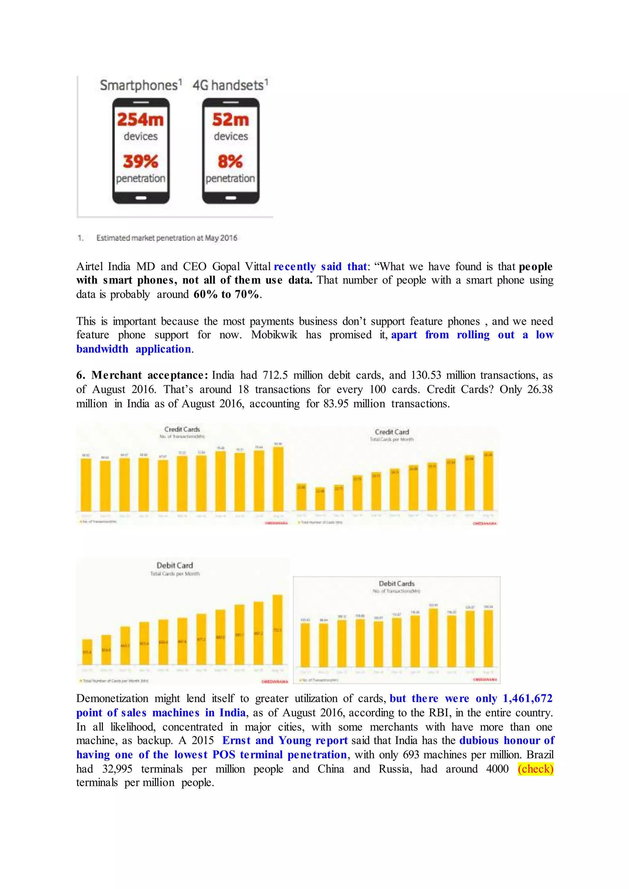 Airtel India MD and CEO Gopal Vittal recently said that: “What we have found is that people
with smart phones, not all of them use data. That number of people with a smart phone using
data is probably around 60% to 70%.
This is important because the most payments business don’t support feature phones , and we need
feature phone support for now. Mobikwik has promised it, apart from rolling out a low
bandwidth application.
6. Merchant acceptance: India had 712.5 million debit cards, and 130.53 million transactions, as
of August 2016. That’s around 18 transactions for every 100 cards. Credit Cards? Only 26.38
million in India as of August 2016, accounting for 83.95 million transactions.
Demonetization might lend itself to greater utilization of cards, but there were only 1,461,672
point of sales machines in India, as of August 2016, according to the RBI, in the entire country.
In all likelihood, concentrated in major cities, with some merchants with have more than one
machine, as backup. A 2015 Ernst and Young report said that India has the dubious honour of
having one of the lowest POS terminal penetration, with only 693 machines per million. Brazil
had 32,995 terminals per million people and China and Russia, had around 4000 (check)
terminals per million people.
 