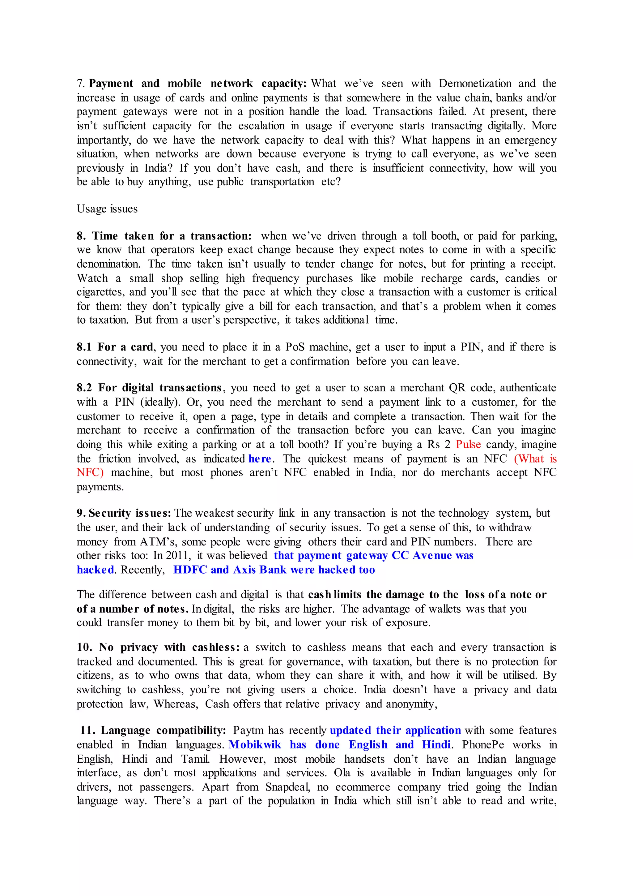 7. Payment and mobile network capacity: What we’ve seen with Demonetization and the
increase in usage of cards and online payments is that somewhere in the value chain, banks and/or
payment gateways were not in a position handle the load. Transactions failed. At present, there
isn’t sufficient capacity for the escalation in usage if everyone starts transacting digitally. More
importantly, do we have the network capacity to deal with this? What happens in an emergency
situation, when networks are down because everyone is trying to call everyone, as we’ve seen
previously in India? If you don’t have cash, and there is insufficient connectivity, how will you
be able to buy anything, use public transportation etc?
Usage issues
8. Time taken for a transaction: when we’ve driven through a toll booth, or paid for parking,
we know that operators keep exact change because they expect notes to come in with a specific
denomination. The time taken isn’t usually to tender change for notes, but for printing a receipt.
Watch a small shop selling high frequency purchases like mobile recharge cards, candies or
cigarettes, and you’ll see that the pace at which they close a transaction with a customer is critical
for them: they don’t typically give a bill for each transaction, and that’s a problem when it comes
to taxation. But from a user’s perspective, it takes additional time.
8.1 For a card, you need to place it in a PoS machine, get a user to input a PIN, and if there is
connectivity, wait for the merchant to get a confirmation before you can leave.
8.2 For digital transactions, you need to get a user to scan a merchant QR code, authenticate
with a PIN (ideally). Or, you need the merchant to send a payment link to a customer, for the
customer to receive it, open a page, type in details and complete a transaction. Then wait for the
merchant to receive a confirmation of the transaction before you can leave. Can you imagine
doing this while exiting a parking or at a toll booth? If you’re buying a Rs 2 Pulse candy, imagine
the friction involved, as indicated here. The quickest means of payment is an NFC (What is
NFC) machine, but most phones aren’t NFC enabled in India, nor do merchants accept NFC
payments.
9. Security issues: The weakest security link in any transaction is not the technology system, but
the user, and their lack of understanding of security issues. To get a sense of this, to withdraw
money from ATM’s, some people were giving others their card and PIN numbers. There are
other risks too: In 2011, it was believed that payment gateway CC Avenue was
hacked. Recently, HDFC and Axis Bank were hacked too
The difference between cash and digital is that cash limits the damage to the loss ofa note or
of a number of notes. In digital, the risks are higher. The advantage of wallets was that you
could transfer money to them bit by bit, and lower your risk of exposure.
10. No privacy with cashless: a switch to cashless means that each and every transaction is
tracked and documented. This is great for governance, with taxation, but there is no protection for
citizens, as to who owns that data, whom they can share it with, and how it will be utilised. By
switching to cashless, you’re not giving users a choice. India doesn’t have a privacy and data
protection law, Whereas, Cash offers that relative privacy and anonymity,
11. Language compatibility: Paytm has recently updated their application with some features
enabled in Indian languages. Mobikwik has done English and Hindi. PhonePe works in
English, Hindi and Tamil. However, most mobile handsets don’t have an Indian language
interface, as don’t most applications and services. Ola is available in Indian languages only for
drivers, not passengers. Apart from Snapdeal, no ecommerce company tried going the Indian
language way. There’s a part of the population in India which still isn’t able to read and write,
 