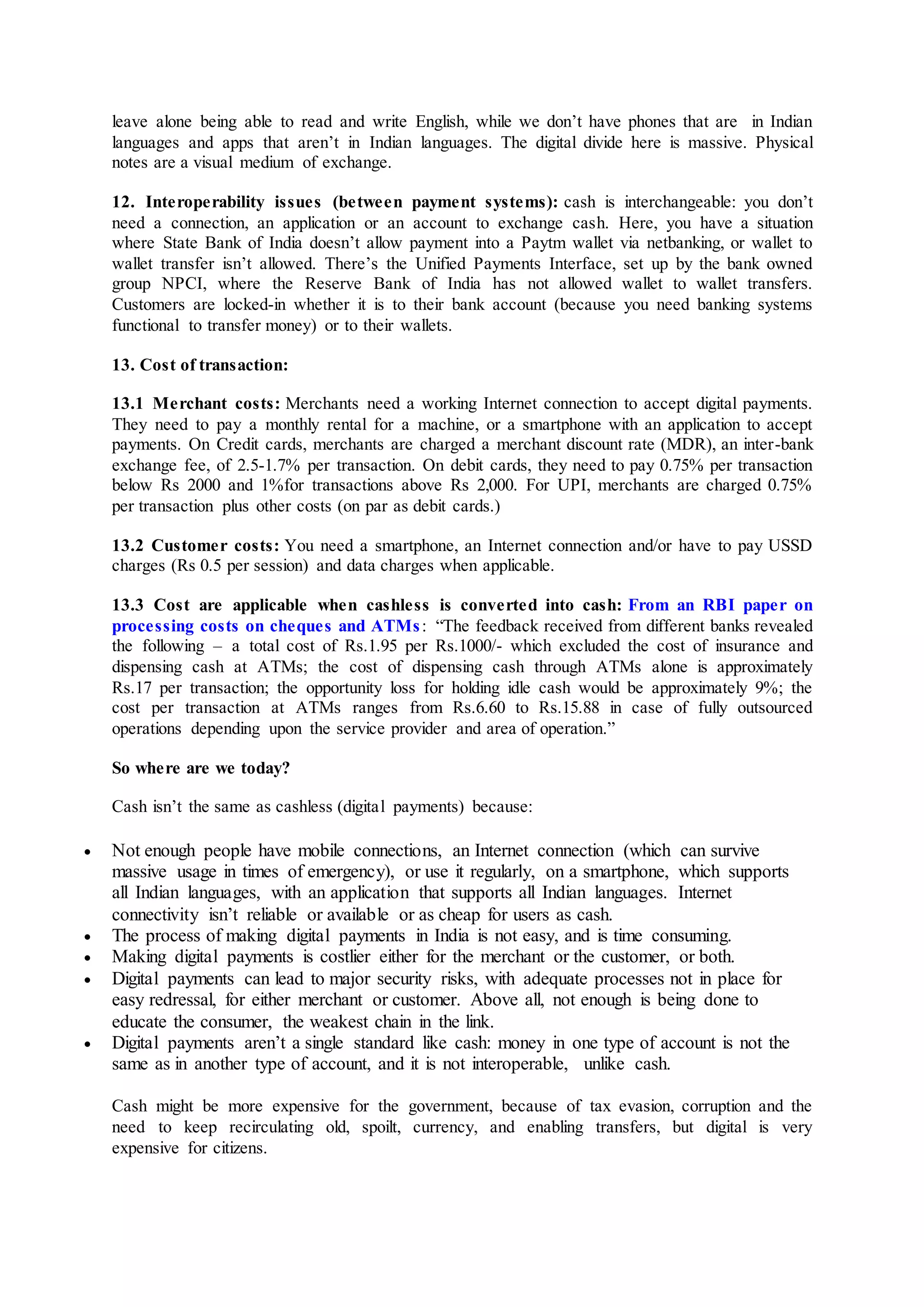 leave alone being able to read and write English, while we don’t have phones that are in Indian
languages and apps that aren’t in Indian languages. The digital divide here is massive. Physical
notes are a visual medium of exchange.
12. Interoperability issues (between payment systems): cash is interchangeable: you don’t
need a connection, an application or an account to exchange cash. Here, you have a situation
where State Bank of India doesn’t allow payment into a Paytm wallet via netbanking, or wallet to
wallet transfer isn’t allowed. There’s the Unified Payments Interface, set up by the bank owned
group NPCI, where the Reserve Bank of India has not allowed wallet to wallet transfers.
Customers are locked-in whether it is to their bank account (because you need banking systems
functional to transfer money) or to their wallets.
13. Cost of transaction:
13.1 Merchant costs: Merchants need a working Internet connection to accept digital payments.
They need to pay a monthly rental for a machine, or a smartphone with an application to accept
payments. On Credit cards, merchants are charged a merchant discount rate (MDR), an inter-bank
exchange fee, of 2.5-1.7% per transaction. On debit cards, they need to pay 0.75% per transaction
below Rs 2000 and 1%for transactions above Rs 2,000. For UPI, merchants are charged 0.75%
per transaction plus other costs (on par as debit cards.)
13.2 Customer costs: You need a smartphone, an Internet connection and/or have to pay USSD
charges (Rs 0.5 per session) and data charges when applicable.
13.3 Cost are applicable when cashless is converted into cash: From an RBI paper on
processing costs on cheques and ATMs: “The feedback received from different banks revealed
the following – a total cost of Rs.1.95 per Rs.1000/- which excluded the cost of insurance and
dispensing cash at ATMs; the cost of dispensing cash through ATMs alone is approximately
Rs.17 per transaction; the opportunity loss for holding idle cash would be approximately 9%; the
cost per transaction at ATMs ranges from Rs.6.60 to Rs.15.88 in case of fully outsourced
operations depending upon the service provider and area of operation.”
So where are we today?
Cash isn’t the same as cashless (digital payments) because:
 Not enough people have mobile connections, an Internet connection (which can survive
massive usage in times of emergency), or use it regularly, on a smartphone, which supports
all Indian languages, with an application that supports all Indian languages. Internet
connectivity isn’t reliable or available or as cheap for users as cash.
 The process of making digital payments in India is not easy, and is time consuming.
 Making digital payments is costlier either for the merchant or the customer, or both.
 Digital payments can lead to major security risks, with adequate processes not in place for
easy redressal, for either merchant or customer. Above all, not enough is being done to
educate the consumer, the weakest chain in the link.
 Digital payments aren’t a single standard like cash: money in one type of account is not the
same as in another type of account, and it is not interoperable, unlike cash.
Cash might be more expensive for the government, because of tax evasion, corruption and the
need to keep recirculating old, spoilt, currency, and enabling transfers, but digital is very
expensive for citizens.
 