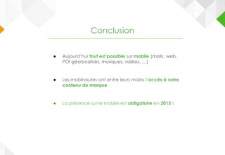 ● Aujourd’hui tout est possible sur mobile (mails, web,
POI géolocalisés, musiques, vidéos, …)
● Les mobinautes ont entre leurs mains l’accès à votre
contenu de marque
● La présence sur le mobile est obligatoire en 2015 !
Conclusion
 