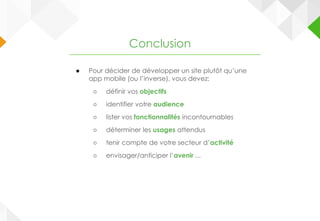 ● Pour décider de développer un site plutôt qu’une
app mobile (ou l’inverse), vous devez:
○ définir vos objectifs
○ identifier votre audience
○ lister vos fonctionnalités incontournables
○ déterminer les usages attendus
○ tenir compte de votre secteur d’activité
○ envisager/anticiper l’avenir ...
Conclusion
 