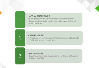 • APP ou RESPONSIVE ?
• Comprendre les attentes des consommateurs
• Proposer l’expérience la plus adaptée, fluide et
utile possible
1
• BRAND UTILITY?
• Proposer un service au consommateur, délivrer de
l’utilité dans son quotidien
2
• ENGAGEMENT
• Expériences contextuelles innovantes et efficaces
reliées au CRM
3
 