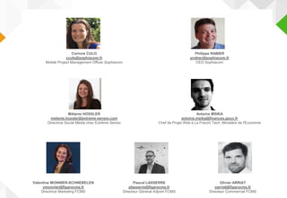 Corinne CULO
cculo@sophiacom.fr
Mobile Project Management Officer Sophiacom
Philippe RABIER
prabier@sophiacom.fr
CEO Sophiacom
Mélanie HOSSLER
melanie.hossler@extreme-sensio.com
Directrice Social Media chez Extrême Sensio
Antoine MSIKA
antoine.msika@finances.gouv.fr
Chef de Projet Web à La French Tech, Ministère de l'Economie
Valentine MONNIER-SCHNEBELEN
vmonnier@figarocms.fr
Directrice Marketing FCMS
Pascal LASSERRE
plasserre@figarocms.fr
Directeur Général Adjoint FCMS
Olivier ARRIAT
oarriat@figarocms.fr
Directeur Commercial FCMS
 