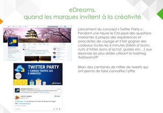 Lancement du concept « Twitter Party » :
Pendant une heure le CM pose des questions
marrantes à propos des expériences et
anecdotes de voyage et il fait gagner des
cadeaux toutes les 6 minutes (billets d’avion,
nuits d’hôtel, bons d’achat, guides etc…) aux
réponses les plus drôles utilisant le hashtag
#eDreamsTP
Bilan: des centaines de millier de tweets qui
ont permis de faire connaître l’offre
eDreams
Quand les
marques
invitent à la
créativité
eDreams,
quand les marques invitent à la créativité
 