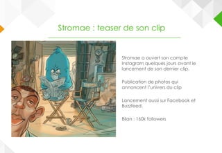 Stromae a ouvert son compte
Instagram quelques jours avant le
lancement de son dernier clip.
Publication de photos qui
annoncent l’univers du clip
Lancement aussi sur Facebook et
Buzzfeed.
Bilan : 160k followers
Stromae : teaser de son clip
 