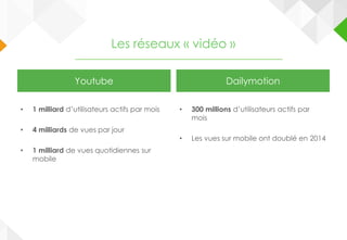 Les réseaux « vidéo »
Youtube
• 1 milliard d’utilisateurs actifs par mois
• 4 milliards de vues par jour
• 1 milliard de vues quotidiennes sur
mobile
Dailymotion
• 300 millions d’utilisateurs actifs par
mois
• Les vues sur mobile ont doublé en 2014
 