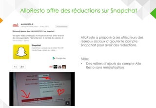 AlloResto a proposé à ses utilisateurs des
réseaux sociaux d’ajouter le compte
Snapchat pour avoir des réductions.
Bilan:
• Des milliers d’ajouts du compte Allo
Resto sans médiatisation
AlloResto offre des réductions sur Snapchat
 