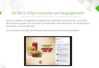 En 2015, il faut compter sur l’engagement
Avec son dernier changement d’algorithme, Facebook a donné le ton: c’est la fin
de la course aux fans ! On veut des commentaires, des interactions, en savoir plus sur
nos consos, sur leurs attentes !
Le community manager doit être plus que jamais actif dans les discussions !
 