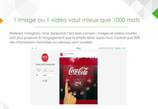 1 image ou 1 vidéo vaut mieux que 1000 mots
Pinterest, Instagram, Vine, Sanpchat l’ont bien compris : images et vidéos courtes
sont plus propices à l’engagement que le simple texte. Après tout, il parait que 90%
des informations transmises au cerveau sont visuelles.
 