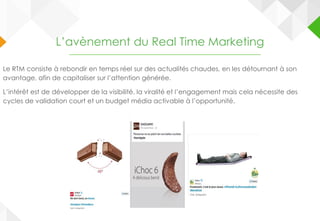 L’avènement du Real Time Marketing
Le RTM consiste à rebondir en temps réel sur des actualités chaudes, en les détournant à son
avantage, afin de capitaliser sur l’attention générée.
L’intérêt est de développer de la visibilité, la viralité et l’engagement mais cela nécessite des
cycles de validation court et un budget média activable à l’opportunité.
 