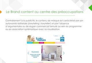 Le Brand content au centre des préoccupations
Contrairement à la publicité, le contenu de marque est caractérisé par son
autonomie éditoriale (storytelling' storyteller') et par l’absence
d’argumentaire ou de slogan commercial formulé au sein du programme
ou en association systématique avec sa visualisation.
 