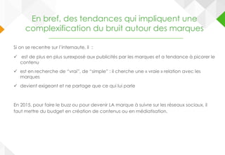 En bref, des tendances qui impliquent une
complexification du bruit autour des marques
Si on se recentre sur l’internaute, il :
 est de plus en plus surexposé aux publicités par les marques et a tendance à picorer le
contenu
 est en recherche de “vrai”, de “simple” : il cherche une « vraie » relation avec les
marques
 devient exigeant et ne partage que ce qui lui parle
En 2015, pour faire le buzz ou pour devenir LA marque à suivre sur les réseaux sociaux, il
faut mettre du budget en création de contenus ou en médiatisation.
 