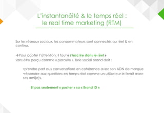 Sur les réseaux sociaux, les consommateurs sont connectés au réel & en
continu.
Pour capter l’attention, il faut « s’inscrire dans le réel »
sans être perçu comme « parasite ». Une social brand doit :
•prendre part aux conversations en cohérence avec son ADN de marque
•répondre aux questions en temps réel comme un utilisateur le ferait avec
ses ami(e)s.
Et pas seulement « pusher » sa « Brand ID »
L’instantanéité & le temps réel :
le real time marketing (RTM)
 