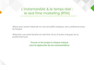 Sans pour autant rebondir sur une actualité classique, sans cohérence avec
la marque
Montrer une autre facette du real time: là où d’autres marques ne se
positionnent pas
Trouver un ton propre à chaque marque
pour la rapprocher de ses consommateurs
L’instantanéité & le temps réel :
le real time marketing (RTM)
 