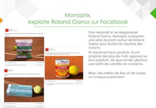Pour rebondir et se réapproprier
Roland Garros, Monoprix a proposé
une série de posts autour de Roland
Garros pour illustrer les résultats des
matchs.
En reprenant leurs produits, ils ont
proposé des jeux de mots apposés sur
leurs produits, de quoi rendre glamour
une boîte de carottes en conserve.
Bilan: des milliers de likes et de shares
sur chaque publication
Monoprix,
exploite Roland Garros sur Facebook
 