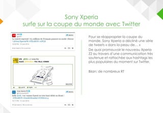Sony Xperia
surfe sur la coupe du monde avec Twitter
Pour se réapproprier la coupe du
monde, Sony Xperia a décliné une série
de tweets « dans la peau de… »
De quoi promouvoir le nouveau Xperia
Z2 au travers d’une communication très
soutenue et rattachée aux hashtags les
plus populaires du moment sur Twitter.
Bilan: de nombreux RT
 