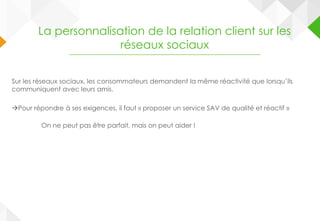 Sur les réseaux sociaux, les consommateurs demandent la même réactivité que lorsqu’ils
communiquent avec leurs amis.
Pour répondre à ses exigences, il faut « proposer un service SAV de qualité et réactif »
On ne peut pas être parfait, mais on peut aider !
La personnalisation de la relation client sur les
réseaux sociaux
 
