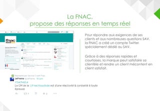 La FNAC,
propose des réponses en temps réel
Pour répondre aux exigences de ses
clients et aux nombreuses questions SAV,
la FNAC a créé un compte Twitter
spécialement dédié au SAV.
Grâce à des réponses rapides et
courtoises, la marque peut satisfaire sa
clientèle et rendre un client mécontent en
client satisfait.
 
