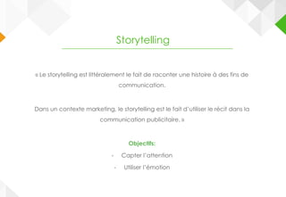 « Le storytelling est littéralement le fait de raconter une histoire à des fins de
communication.
Dans un contexte marketing, le storytelling est le fait d’utiliser le récit dans la
communication publicitaire. »
Objectifs:
- Capter l’attention
- Utiliser l’émotion
Storytelling
 