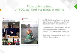 Papa John’s pizza,
un PDG qui livrait ses pizzas lui-même
Un PDG charismatique entraîne sa
communauté à le suivre au travers
de ses différents déplacements.
Un rendez-vous très attendu par les
fans qui génère de nombreux
« likes », partages et commentaires.
Bilan: une communauté active de 2
millions de membres
 