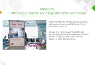 Comment rendre le don bien plus simple,
dans un contexte où 40% des achats se
font avec une CB ?
Grâce à un affichage interactif multi-
écrans intégrant un système de paiement,
le don n’a jamais été aussi simple et
facile, et ses effets concrets.
Misereor,
l’affichage contre les inégalités dans le monde
 