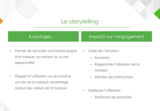 Le storytelling
Avantages
• Permet de raconter une histoire propre
à la marque, au secteur ou à une
personnalité
• Rappel à l’utilisateur ce qui a fait le
succès de la marque, recentrage
autour des valeurs de la marque
Impacts sur l’engagement
• Créer de l’émotion:
– Souvenirs
– Rapproche l’utilisateur de la
marque
– Génère des interactions
• Impliquer l’utilisateur
– Sentiment de proximité
 