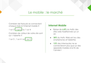 Internet Mobile
● Baisse de 6,8% du trafic des
sites web traditionnels sur un
an
● 38% du trafic Web est issu des
smartphones et tablettes
● 13% des internautes ne se
connecteront plus que sur des
appareils mobiles à la fin de
l’année !
Le mobile : le marché
Combien de français se connectent
chaque mois à l’Internet mobile ?
1 sur 3 , 1 sur 2 ou 1 sur 4
Combien de visiteur de votre site sont
sur 1 tablette ?
1 sur 2 , 1 sur 4 ou 1 sur 5
 
