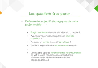 • Définissez les objectifs stratégiques de votre
projet mobile
• Élargir l’audience de votre site internet au mobile ?
• Avoir des moyens de conquérir une nouvelle
audience ?
• Proposer un service interactif spécifique ?
• Mettre à disposition une solution métier mobile ?
• ….
• Définissez le type de fonctionnalités incontournables
de votre projet (fonctionnalités marchandes
poussées, base de données embarquée,
géolocalisation …)
Les questions à se poser
 