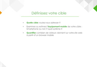 • Quelle cible voulez-vous adresser ?
• Examinez ou estimez l’équipement mobile de votre cible :
Smartphone ou non ? quel système ?
• Quantifier combien de visiteurs viennent sur votre site web
à partir d’un browser mobile
Définissez votre cible
 