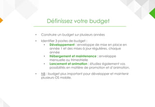 • Construire un budget sur plusieurs années
• Identifier 3 postes de budget :
• Développement : enveloppe de mise en place en
année 1 et des mises à jour régulières, chaque
année
• Hébergement et maintenance : enveloppe
mensuelle ou trimestrielle
• Lancement et animation : étudiez également vos
possibilités en matière de promotion et d’animation.
• NB : budget plus important pour développer et maintenir
plusieurs OS mobile.
Définissez votre budget
 