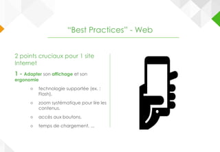 2 points cruciaux pour 1 site
Internet
1 - Adapter son affichage et son
ergonomie
○ technologie supportée (ex. :
Flash),
○ zoom systématique pour lire les
contenus,
○ accès aux boutons,
○ temps de chargement, ...
“Best Practices” - Web
 