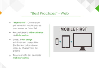 ● “Mobile First” : Commencer
par la version mobile pour se
concentrer sur l'essentiel
● Reconsidérer la hiérarchisation
de l’information
● Utilisez le flat design
extrêmement compatible
(facilement adaptable et
léger au chargement des
pages)
● Tenez compte des appareils
mobiles/tactiles
“Best Practices” - Web
 
