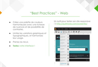 Un outil pour tester son site responsive
:-) http://quirktools.com/screenfly/
● Créez une palette de couleurs
harmonieuses avec une richesse
de nuances et de possibilités de
contrastes.
● Limitez les variations graphiques et
typographiques, et harmonisez
leur usage.
● Prenez du recul.
● Testez votre interface !
“Best Practices” - Web
 
