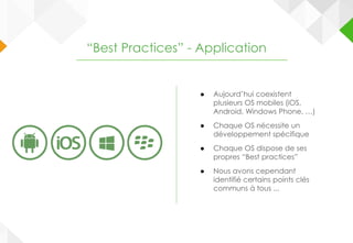 ● Aujourd’hui coexistent
plusieurs OS mobiles (iOS,
Android, Windows Phone, …)
● Chaque OS nécessite un
développement spécifique
● Chaque OS dispose de ses
propres “Best practices”
● Nous avons cependant
identifié certains points clés
communs à tous ...
“Best Practices” - Application
 