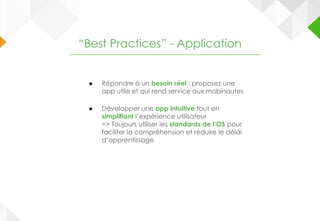 ● Répondre à un besoin réel : proposez une
app utile et qui rend service aux mobinautes
● Développer une app intuitive tout en
simplifiant l’expérience utilisateur
=> Toujours utiliser les standards de l’OS pour
faciliter la compréhension et réduire le délai
d’apprentissage
“Best Practices” - Application
 