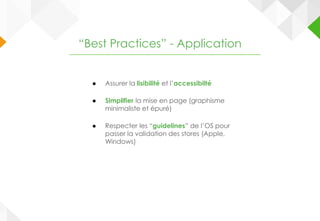 ● Assurer la lisibilité et l’accessibilté
● Simplifier la mise en page (graphisme
minimaliste et épuré)
● Respecter les “guidelines” de l’OS pour
passer la validation des stores (Apple,
Windows)
“Best Practices” - Application
 