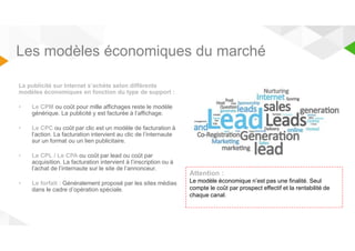 Les modèles économiques du marché 
La publicité sur Internet s’achète selon différents 
modèles économiques en fonction du type de support : 
• Le CPM ou coût pour mille affichages reste le modèle 
générique. La publicité y est facturée à l’affichage. 
• Le CPC ou coût par clic est un modèle de facturation à 
l’action. La facturation intervient au clic de l’internaute 
sur un format ou un lien publicitaire. 
• Le CPL / Le CPA ou coût par lead ou coût par 
acquisition. La facturation intervient à l’inscription ou à 
l’achat de l’internaute sur le site de l’annonceur. 
• Le forfait : Généralement proposé par les sites médias 
dans le cadre d’opération spéciale. 
Attention : 
Le modèle économique n’est pas une finalité. Seul 
compte le coût par prospect effectif et la rentabilité de 
chaque canal. 
 