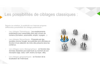 Les possibilités de ciblages classiques : 
Depuis sa création, la publicité sur Internet propose 
différentes possibilités de ciblage publicitaire : 
• Les ciblages Thématiques : Les emplacements 
publicitaires sont rassemblés dans des univers de 
contenu (formation, automobile, emploi, voyages…). 
• Les ciblages Sémantiques : Proposés par des 
sociétés comme Google, les publicités sont affichées en 
fonction d’une sélection de mots clés présents dans les 
contenus. 
• Les ciblages socio démographique : en fonction des 
données déclarées par l’internaute au moment de son 
inscription (âge, sexe, CSP, revenu du foyer, ville). 
• Les ciblages géographiques : en fonction de la 
localisation de l’internaute. 
 