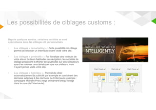 Les possibilités de ciblages customs : 
Depuis quelques années, certaines sociétés se sont 
spécialisées dans les ciblages dit personnalisés 
• Les ciblages « remarketing » : Cette possibilité de ciblage 
permet de relancer un internaute ayant visité votre site. 
• Les ciblages « prédictifs » : Par l’analyse des visiteurs de 
votre site et de leurs habitudes de navigation, les sociétés de 
ciblage proposent d’afficher des publicités sur des utilisateurs 
ayant les mêmes caractéristiques que vos visiteurs, mais 
n’ayant jamais visité votre site. 
• Les ciblages « hybrides » : Permet de cibler 
automatiquement la publicité par exemple en combinant des 
données externes à des données de l’internaute (exemple : 
campagne Michelin Pneu neige démarrant lorsqu’il neige 
dans la zone de l’internaute). 
 