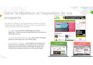 Gérer la répétition et l’exposition de vos 
prospects 
Au delà du ciblage, il est important de mesurer et gérer 
l’affichage des publicités afin de ne pas sur-exposer les 
cibles et éviter l’effet de lassitude : 
• Le capping ou nombre d’affichage par visiteur 
maximum. Cette donnée est généralement exprimée en 
affichage par jour. 
• Le nombre d’affichage par page pour éviter de payer 
plusieurs affichages sur une même page. 
• La présence à l’écran : une publicité non présente à 
l’écran est une publicité qui ne clique pas. Il est donc 
important de suivre le taux d’affichage à l’écran afin 
d’écarter les emplacements les moins performants. 
 