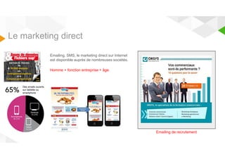 Le marketing direct 
Emailing, SMS, le marketing direct sur Internet 
est disponible auprès de nombreuses sociétés. 
Homme + fonction entreprise + âge. 
Emailing de recrutement 
Des emails ouverts 
sur tablette ou 
smartphone 
 