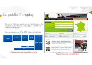 La publicité display 
Elle permet d’acheter des présences publicitaires sur des 
sites internet. Les formats sont proposés sur différents 
emplacements du site. 
Commercialisation au CPM, CPC (Adwords) ou forfait. 
Page d’accueil du site Keljob.com 
Principaux formats disponibles en ligne 
 